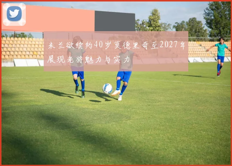 米兰欲续约40岁莫德里奇至2027年展现老将魅力与实力