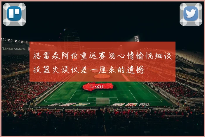 格雷森阿伦重返赛场心情愉悦细谈投篮失误仅差一厘米的遗憾