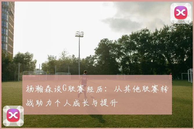 杨瀚森谈G联赛经历：从其他联赛转战助力个人成长与提升