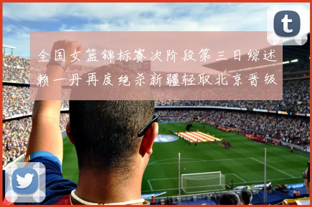 全国女篮锦标赛次阶段第三日综述赖一丹再度绝杀新疆轻取北京晋级在望