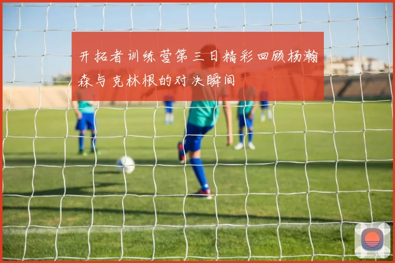 开拓者训练营第三日精彩回顾杨瀚森与克林根的对决瞬间