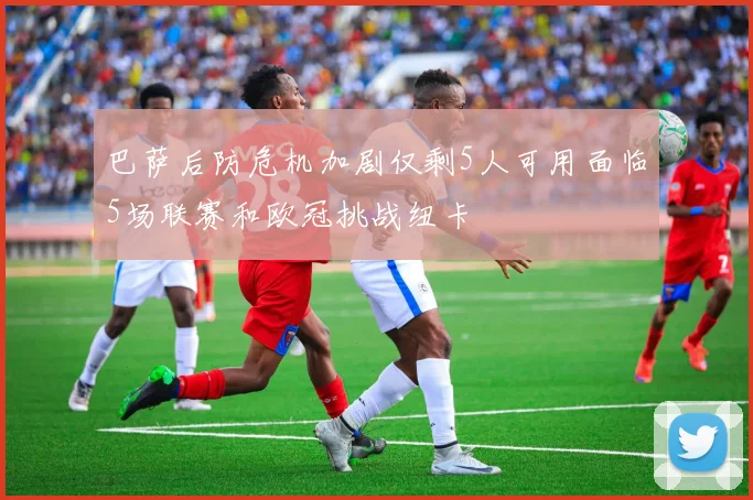 巴萨后防危机加剧仅剩5人可用面临5场联赛和欧冠挑战纽卡