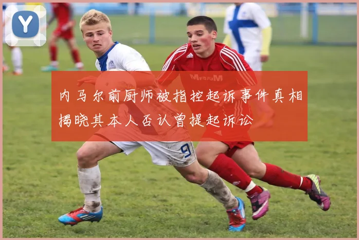 内马尔前厨师被指控起诉事件真相揭晓其本人否认曾提起诉讼