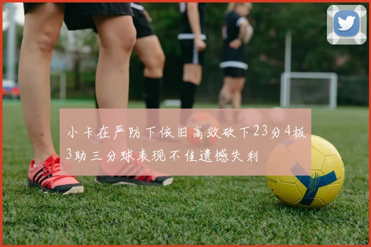 小卡在严防下依旧高效砍下23分4板3助三分球表现不佳遗憾失利