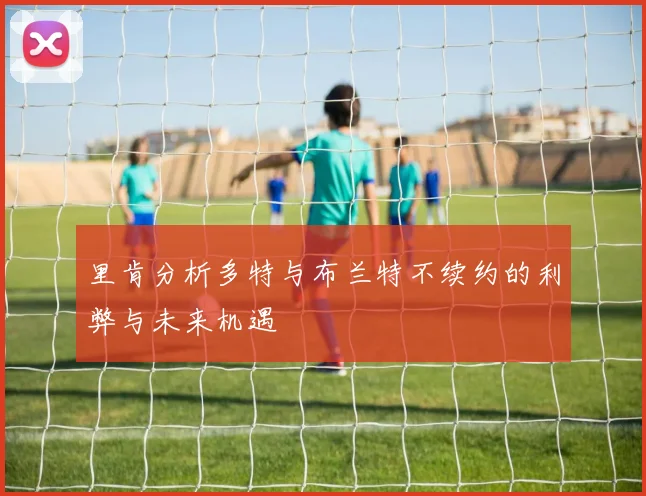 里肯分析多特与布兰特不续约的利弊与未来机遇