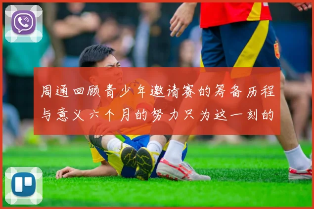 周通回顾青少年邀请赛的筹备历程与意义六个月的努力只为这一刻的精彩