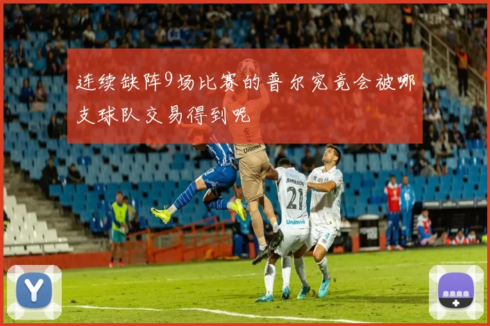 连续缺阵9场比赛的普尔究竟会被哪支球队交易得到呢