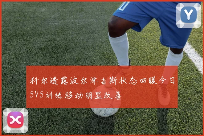 科尔透露波尔津吉斯状态回暖今日5V5训练移动明显改善