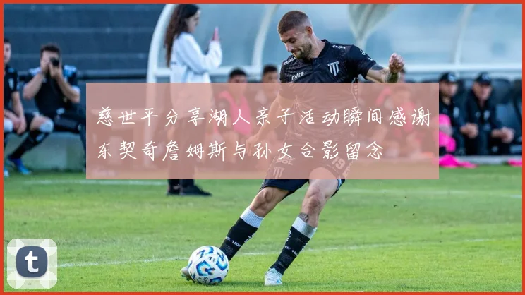 慈世平分享湖人亲子活动瞬间感谢东契奇詹姆斯与孙女合影留念