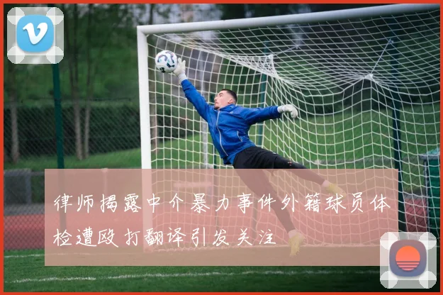 律师揭露中介暴力事件外籍球员体检遭殴打翻译引发关注