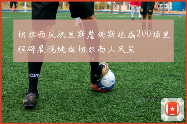 切尔西庆祝里斯詹姆斯达成200场里程碑展现纯血切尔西人风采