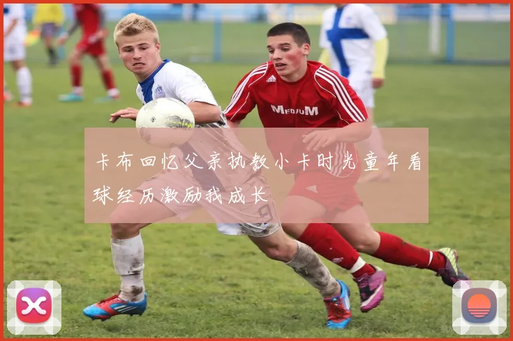 卡布回忆父亲执教小卡时光童年看球经历激励我成长