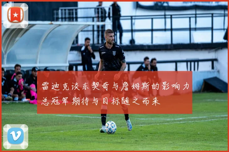 雷迪克谈东契奇与詹姆斯的影响力总冠军期待与目标随之而来