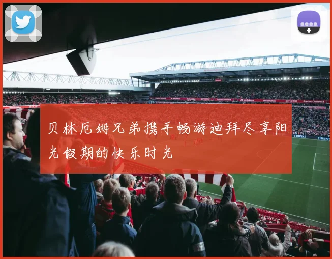 贝林厄姆兄弟携手畅游迪拜尽享阳光假期的快乐时光