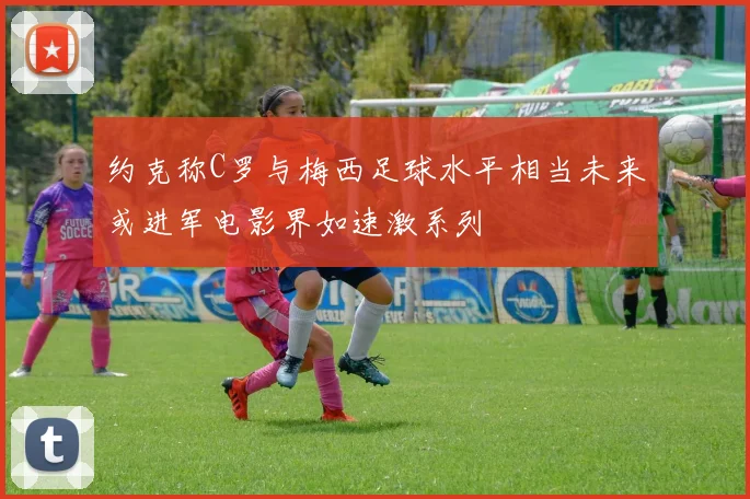 约克称C罗与梅西足球水平相当未来或进军电影界如速激系列