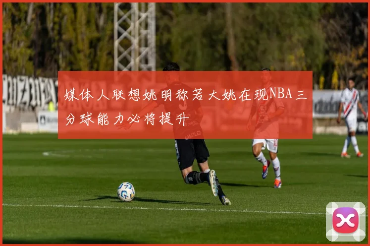 媒体人联想姚明称若大姚在现NBA三分球能力必将提升