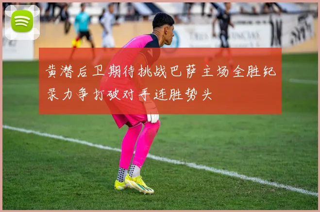 黄潜后卫期待挑战巴萨主场全胜纪录力争打破对手连胜势头