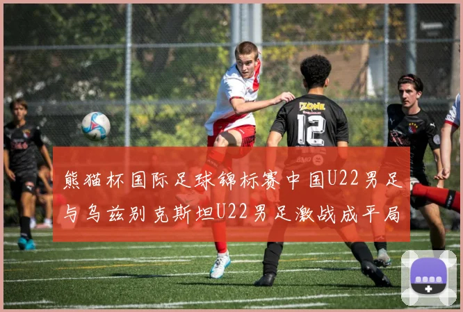 熊猫杯国际足球锦标赛中国U22男足与乌兹别克斯坦U22男足激战成平局
