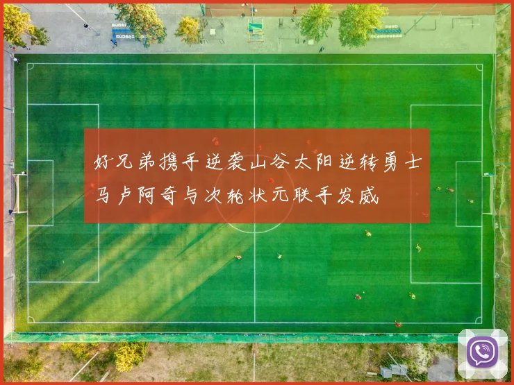 好兄弟携手逆袭山谷太阳逆转勇士马卢阿奇与次轮状元联手发威