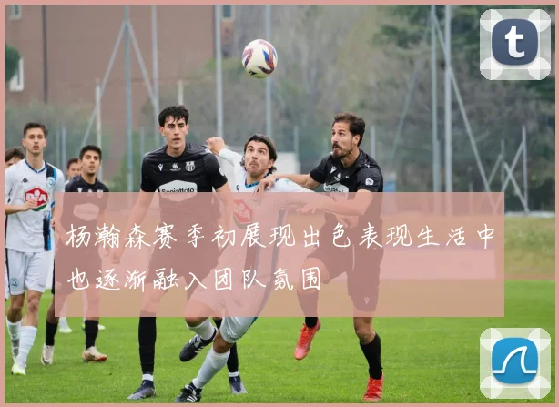 杨瀚森赛季初展现出色表现生活中也逐渐融入团队氛围